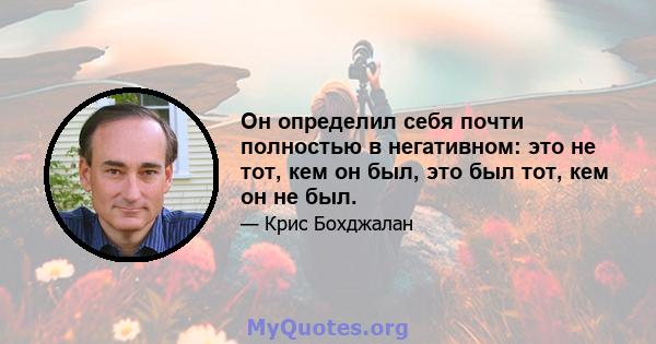 Он определил себя почти полностью в негативном: это не тот, кем он был, это был тот, кем он не был.