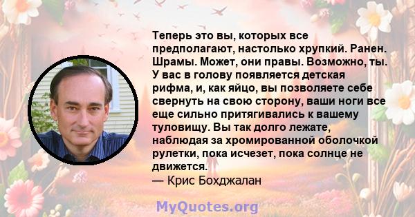 Теперь это вы, которых все предполагают, настолько хрупкий. Ранен. Шрамы. Может, они правы. Возможно, ты. У вас в голову появляется детская рифма, и, как яйцо, вы позволяете себе свернуть на свою сторону, ваши ноги все