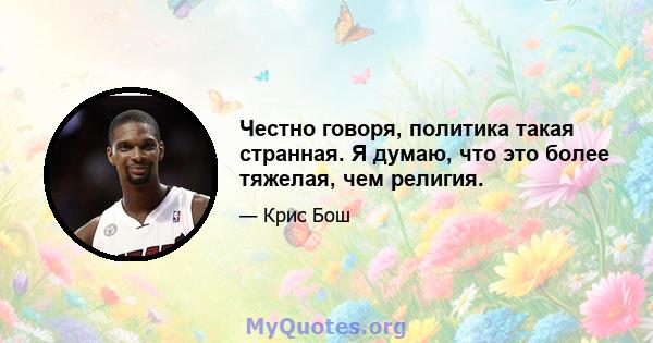 Честно говоря, политика такая странная. Я думаю, что это более тяжелая, чем религия.