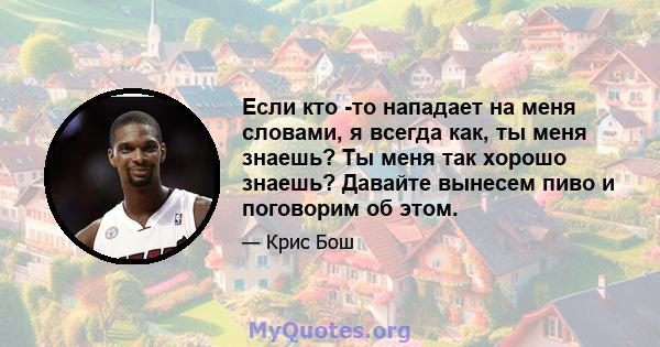 Если кто -то нападает на меня словами, я всегда как, ты меня знаешь? Ты меня так хорошо знаешь? Давайте вынесем пиво и поговорим об этом.