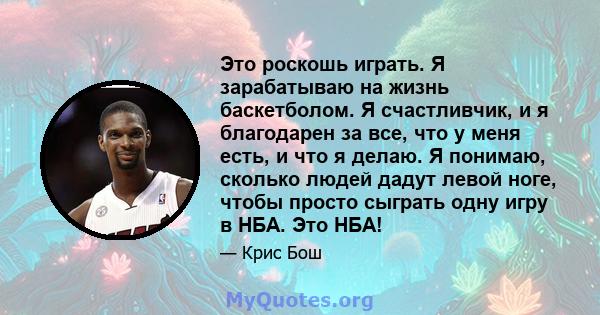 Это роскошь играть. Я зарабатываю на жизнь баскетболом. Я счастливчик, и я благодарен за все, что у меня есть, и что я делаю. Я понимаю, сколько людей дадут левой ноге, чтобы просто сыграть одну игру в НБА. Это НБА!