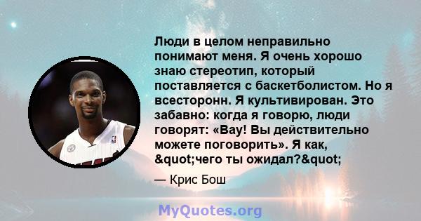 Люди в целом неправильно понимают меня. Я очень хорошо знаю стереотип, который поставляется с баскетболистом. Но я всесторонн. Я культивирован. Это забавно: когда я говорю, люди говорят: «Вау! Вы действительно можете