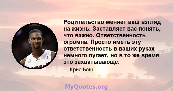 Родительство меняет ваш взгляд на жизнь. Заставляет вас понять, что важно. Ответственность огромна. Просто иметь эту ответственность в ваших руках немного пугает, но в то же время это захватывающе.