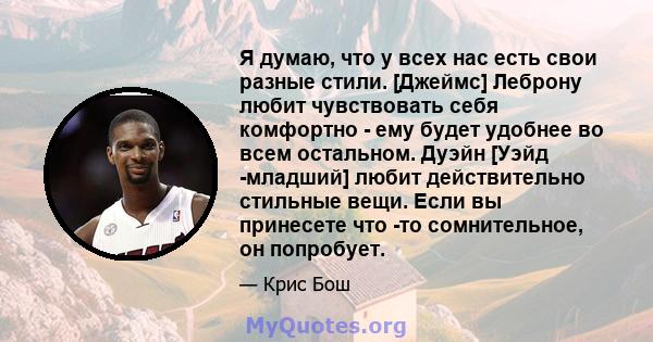 Я думаю, что у всех нас есть свои разные стили. [Джеймс] Леброну любит чувствовать себя комфортно - ему будет удобнее во всем остальном. Дуэйн [Уэйд -младший] любит действительно стильные вещи. Если вы принесете что -то 