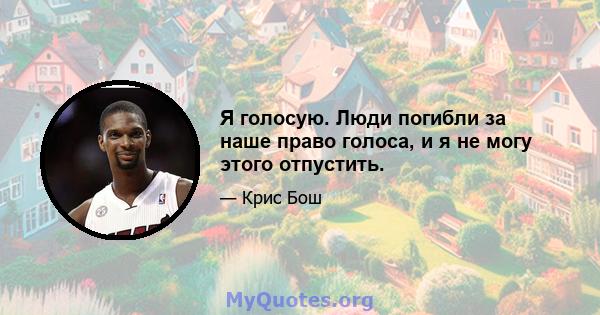 Я голосую. Люди погибли за наше право голоса, и я не могу этого отпустить.