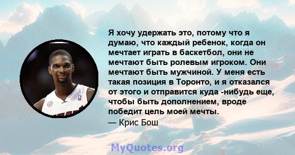 Я хочу удержать это, потому что я думаю, что каждый ребенок, когда он мечтает играть в баскетбол, они не мечтают быть ролевым игроком. Они мечтают быть мужчиной. У меня есть такая позиция в Торонто, и я отказался от