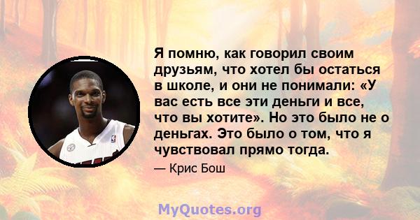 Я помню, как говорил своим друзьям, что хотел бы остаться в школе, и они не понимали: «У вас есть все эти деньги и все, что вы хотите». Но это было не о деньгах. Это было о том, что я чувствовал прямо тогда.