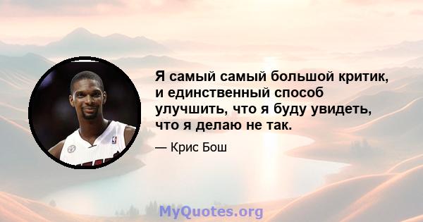 Я самый самый большой критик, и единственный способ улучшить, что я буду увидеть, что я делаю не так.