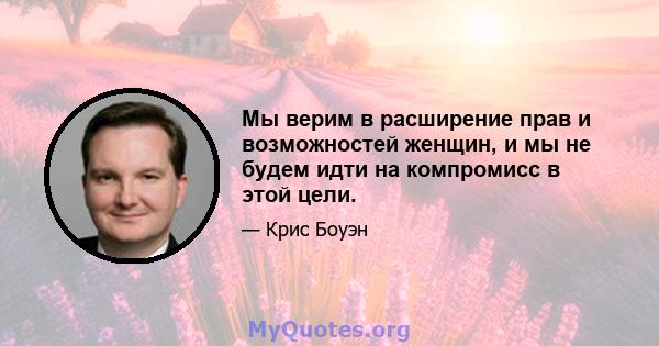 Мы верим в расширение прав и возможностей женщин, и мы не будем идти на компромисс в этой цели.