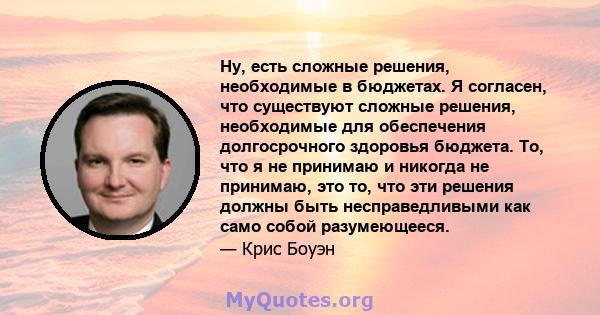 Ну, есть сложные решения, необходимые в бюджетах. Я согласен, что существуют сложные решения, необходимые для обеспечения долгосрочного здоровья бюджета. То, что я не принимаю и никогда не принимаю, это то, что эти