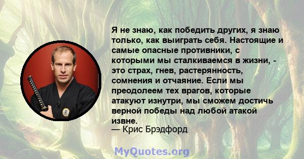 Я не знаю, как победить других, я знаю только, как выиграть себя. Настоящие и самые опасные противники, с которыми мы сталкиваемся в жизни, - это страх, гнев, растерянность, сомнения и отчаяние. Если мы преодолеем тех