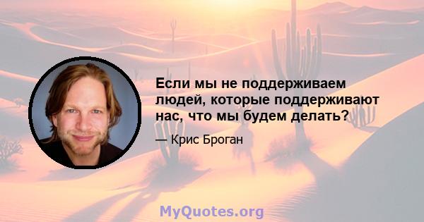 Если мы не поддерживаем людей, которые поддерживают нас, что мы будем делать?