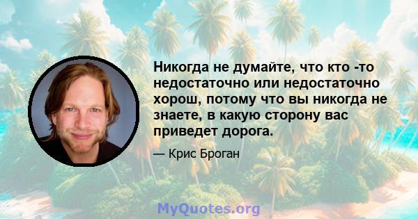 Никогда не думайте, что кто -то недостаточно или недостаточно хорош, потому что вы никогда не знаете, в какую сторону вас приведет дорога.