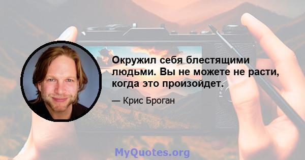 Окружил себя блестящими людьми. Вы не можете не расти, когда это произойдет.