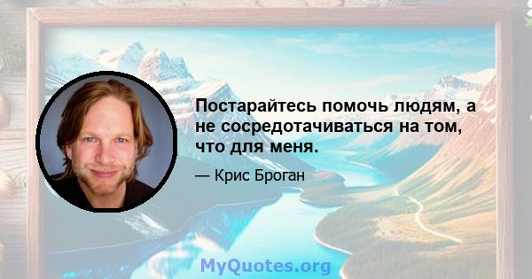 Постарайтесь помочь людям, а не сосредотачиваться на том, что для меня.