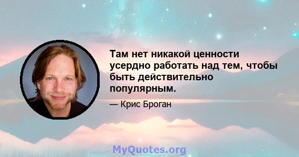 Там нет никакой ценности усердно работать над тем, чтобы быть действительно популярным.