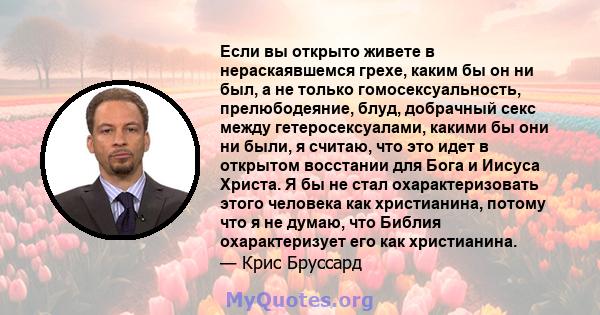 Если вы открыто живете в нераскаявшемся грехе, каким бы он ни был, а не только гомосексуальность, прелюбодеяние, блуд, добрачный секс между гетеросексуалами, какими бы они ни были, я считаю, что это идет в открытом