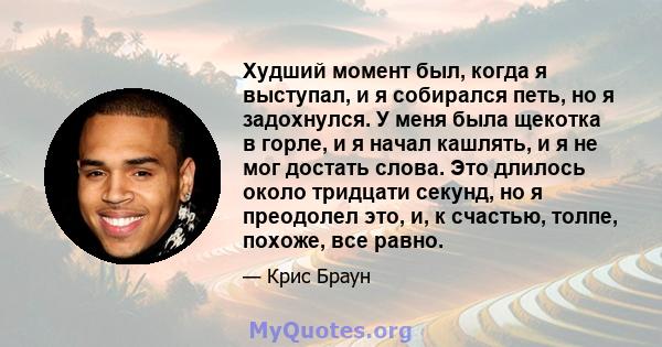 Худший момент был, когда я выступал, и я собирался петь, но я задохнулся. У меня была щекотка в горле, и я начал кашлять, и я не мог достать слова. Это длилось около тридцати секунд, но я преодолел это, и, к счастью,