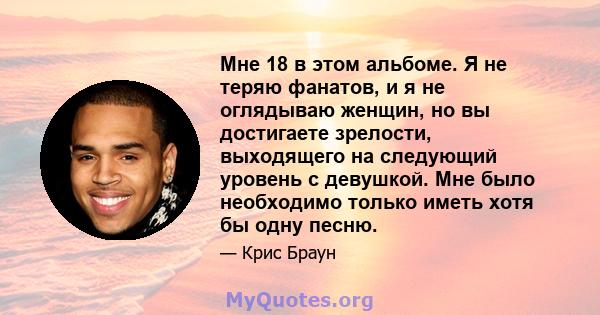 Мне 18 в этом альбоме. Я не теряю фанатов, и я не оглядываю женщин, но вы достигаете зрелости, выходящего на следующий уровень с девушкой. Мне было необходимо только иметь хотя бы одну песню.