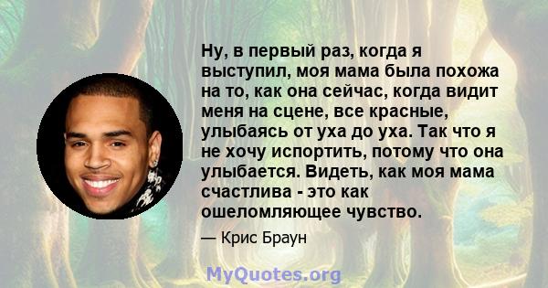 Ну, в первый раз, когда я выступил, моя мама была похожа на то, как она сейчас, когда видит меня на сцене, все красные, улыбаясь от уха до уха. Так что я не хочу испортить, потому что она улыбается. Видеть, как моя мама 