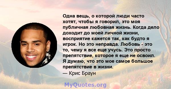 Одна вещь, о которой люди часто хотят, чтобы я говорил, это моя публичная любовная жизнь. Когда дело доходит до моей личной жизни, восприятие кажется так, как будто я игрок. Но это неправда. Любовь - это то, чему я все