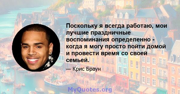 Поскольку я всегда работаю, мои лучшие праздничные воспоминания определенно - когда я могу просто пойти домой и провести время со своей семьей.