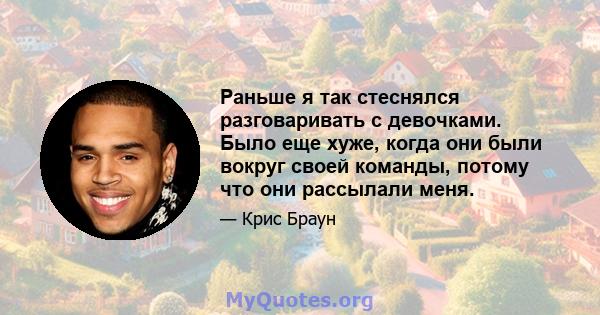 Раньше я так стеснялся разговаривать с девочками. Было еще хуже, когда они были вокруг своей команды, потому что они рассылали меня.