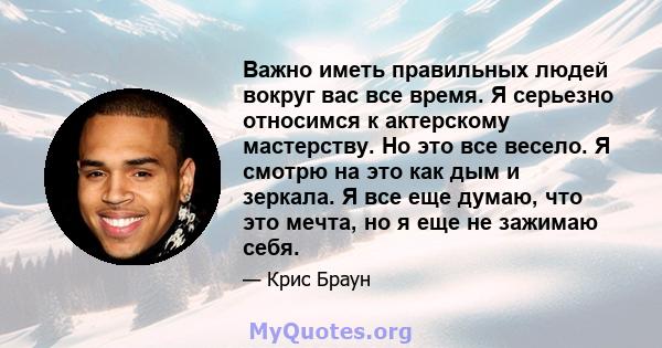 Важно иметь правильных людей вокруг вас все время. Я серьезно относимся к актерскому мастерству. Но это все весело. Я смотрю на это как дым и зеркала. Я все еще думаю, что это мечта, но я еще не зажимаю себя.