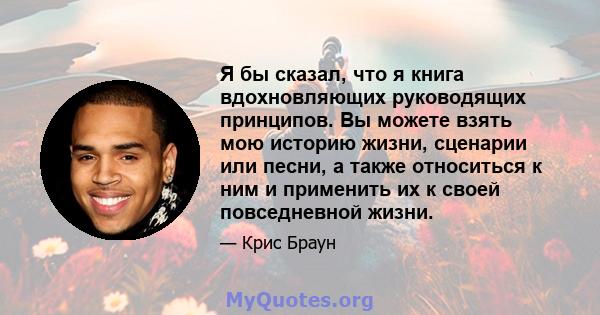 Я бы сказал, что я книга вдохновляющих руководящих принципов. Вы можете взять мою историю жизни, сценарии или песни, а также относиться к ним и применить их к своей повседневной жизни.