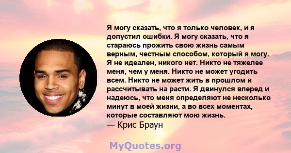 Я могу сказать, что я только человек, и я допустил ошибки. Я могу сказать, что я стараюсь прожить свою жизнь самым верным, честным способом, который я могу. Я не идеален, никого нет. Никто не тяжелее меня, чем у меня.