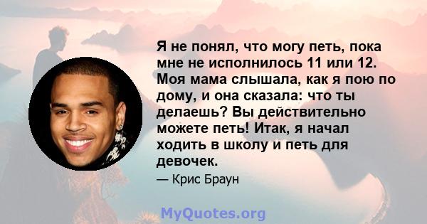 Я не понял, что могу петь, пока мне не исполнилось 11 или 12. Моя мама слышала, как я пою по дому, и она сказала: что ты делаешь? Вы действительно можете петь! Итак, я начал ходить в школу и петь для девочек.