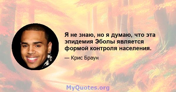 Я не знаю, но я думаю, что эта эпидемия Эболы является формой контроля населения.