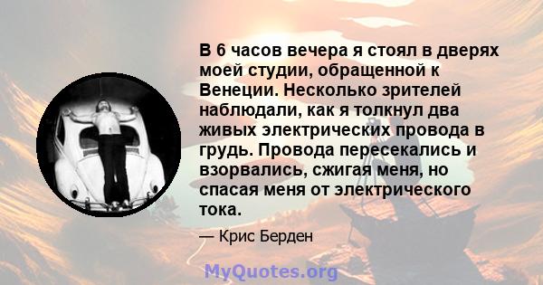 В 6 часов вечера я стоял в дверях моей студии, обращенной к Венеции. Несколько зрителей наблюдали, как я толкнул два живых электрических провода в грудь. Провода пересекались и взорвались, сжигая меня, но спасая меня от 