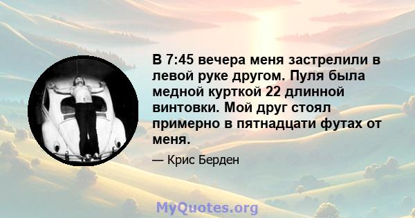 В 7:45 вечера меня застрелили в левой руке другом. Пуля была медной курткой 22 длинной винтовки. Мой друг стоял примерно в пятнадцати футах от меня.