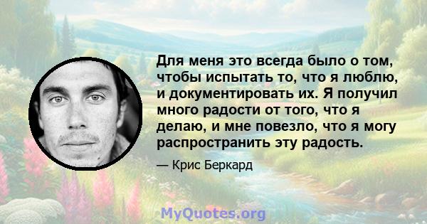 Для меня это всегда было о том, чтобы испытать то, что я люблю, и документировать их. Я получил много радости от того, что я делаю, и мне повезло, что я могу распространить эту радость.