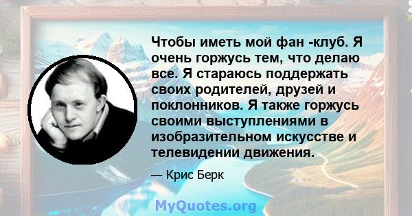 Чтобы иметь мой фан -клуб. Я очень горжусь тем, что делаю все. Я стараюсь поддержать своих родителей, друзей и поклонников. Я также горжусь своими выступлениями в изобразительном искусстве и телевидении движения.