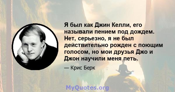 Я был как Джин Келли, его называли пением под дождем. Нет, серьезно, я не был действительно рожден с поющим голосом, но мои друзья Джо и Джон научили меня петь.