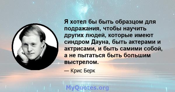 Я хотел бы быть образцом для подражания, чтобы научить других людей, которые имеют синдром Дауна, быть актерами и актрисами, и быть самими собой, а не пытаться быть большим выстрелом.