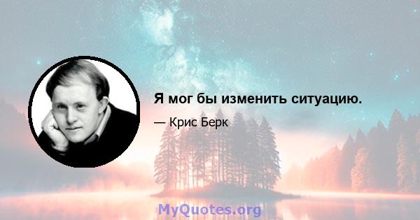 Я мог бы изменить ситуацию.