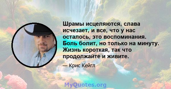 Шрамы исцеляются, слава исчезает, и все, что у нас осталось, это воспоминания. Боль болит, но только на минуту. Жизнь короткая, так что продолжайте и живите.