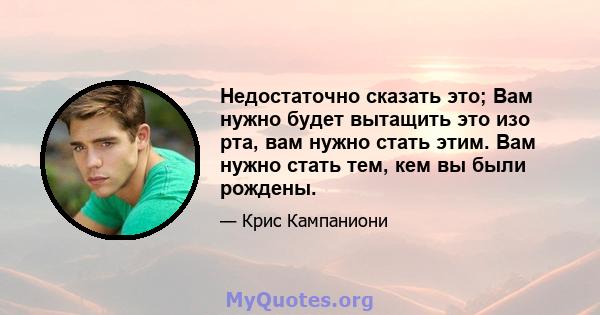 Недостаточно сказать это; Вам нужно будет вытащить это изо рта, вам нужно стать этим. Вам нужно стать тем, кем вы были рождены.