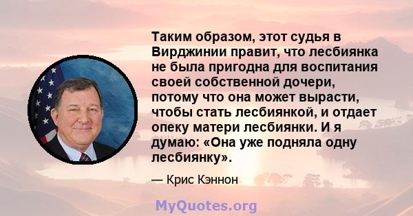 Таким образом, этот судья в Вирджинии правит, что лесбиянка не была пригодна для воспитания своей собственной дочери, потому что она может вырасти, чтобы стать лесбиянкой, и отдает опеку матери лесбиянки. И я думаю: