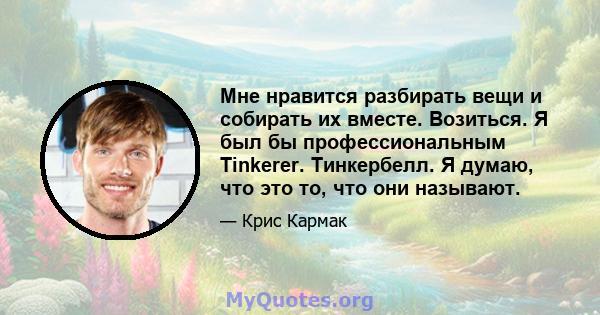 Мне нравится разбирать вещи и собирать их вместе. Возиться. Я был бы профессиональным Tinkerer. Тинкербелл. Я думаю, что это то, что они называют.