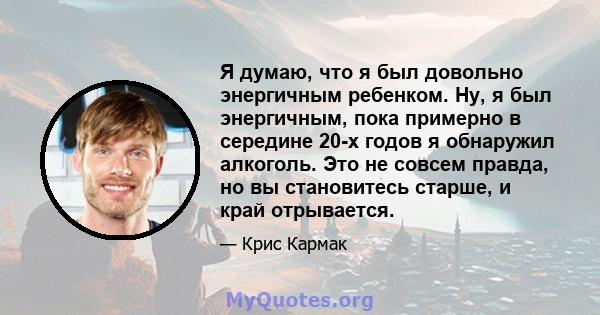 Я думаю, что я был довольно энергичным ребенком. Ну, я был энергичным, пока примерно в середине 20-х годов я обнаружил алкоголь. Это не совсем правда, но вы становитесь старше, и край отрывается.