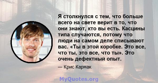 Я столкнулся с тем, что больше всего на свете верит в то, что они знают, кто вы есть. Касцины типа случаются, потому что люди на самом деле списывают вас. «Ты в этой коробке. Это все, что ты, это все, что ты». Это очень 