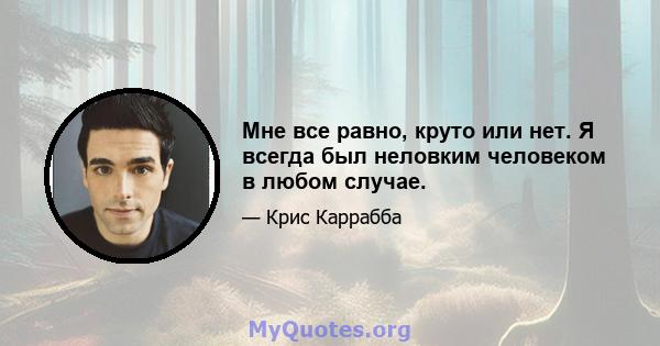 Мне все равно, круто или нет. Я всегда был неловким человеком в любом случае.