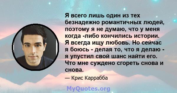 Я всего лишь один из тех безнадежно романтичных людей, поэтому я не думаю, что у меня когда -либо кончились истории. Я всегда ищу любовь. Но сейчас я боюсь - делая то, что я делаю - я упустил свой шанс найти его. Что