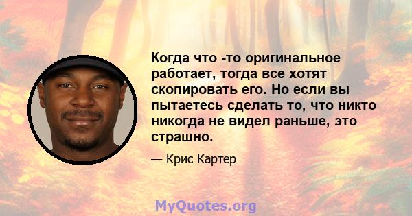 Когда что -то оригинальное работает, тогда все хотят скопировать его. Но если вы пытаетесь сделать то, что никто никогда не видел раньше, это страшно.