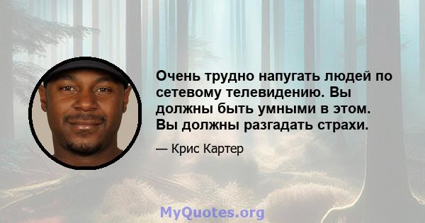 Очень трудно напугать людей по сетевому телевидению. Вы должны быть умными в этом. Вы должны разгадать страхи.