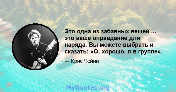 Это одна из забавных вещей ... это ваше оправдание для наряда. Вы можете выбрать и сказать: «О, хорошо, я в группе».